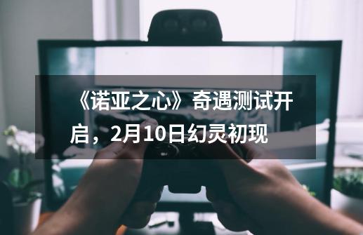 《诺亚之心》奇遇测试开启，2月10日幻灵初现-第1张-游戏相关-七六启网