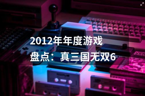 2012年年度游戏盘点：真三国无双6-第1张-游戏相关-七六启网