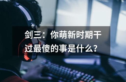 剑三：你萌新时期干过最傻的事是什么？-第1张-游戏相关-七六启网