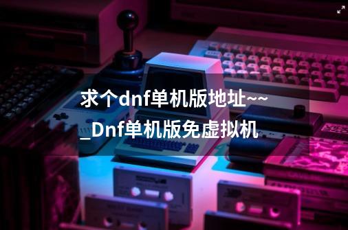 求个dnf单机版地址..~~_Dnf单机版免虚拟机-第1张-游戏相关-七六启网