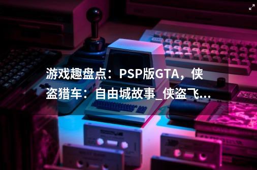 游戏趣盘点：PSP版GTA，侠盗猎车：自由城故事_侠盗飞车自由城故事秘籍psp-第1张-游戏相关-七六启网