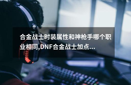 合金战士时装属性和神枪手哪个职业相同,DNF合金战士加点图-第1张-游戏相关-七六启网