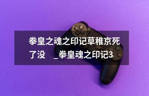 拳皇之魂之印记草稚京死了没　_拳皇魂之印记3-第1张-游戏相关-七六启网