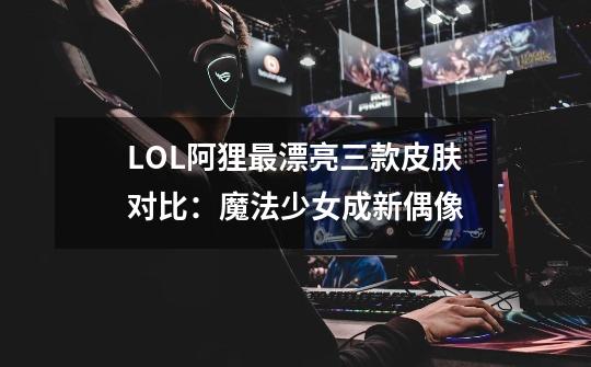 LOL阿狸最漂亮三款皮肤对比：魔法少女成新偶像-第1张-游戏相关-七六启网