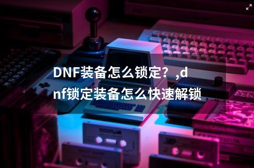 DNF装备怎么锁定？,dnf锁定装备怎么快速解锁-第1张-游戏相关-七六启网