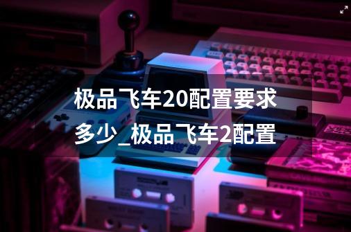 极品飞车20配置要求多少_极品飞车2配置-第1张-游戏相关-七六启网