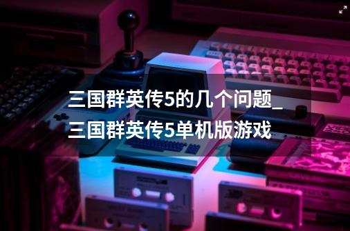 三国群英传5的几个问题_三国群英传5单机版游戏-第1张-游戏相关-七六启网