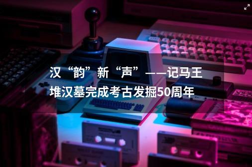 汉“韵”新“声”——记马王堆汉墓完成考古发掘50周年-第1张-游戏相关-七六启网