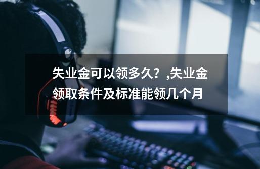 失业金可以领多久？,失业金领取条件及标准能领几个月-第1张-游戏相关-七六启网