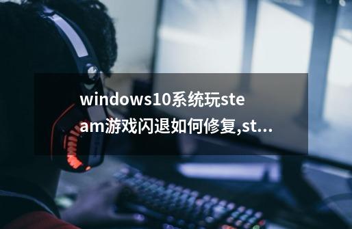 windows10系统玩steam游戏闪退如何修复,steam游戏修复工具-第1张-游戏相关-七六启网