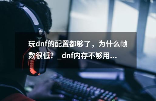 玩dnf的配置都够了，为什么帧数很低？_dnf内存不够用会影响帧数吗-第1张-游戏相关-七六启网