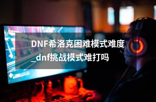 DNF希洛克困难模式难度_dnf挑战模式难打吗-第1张-游戏相关-七六启网