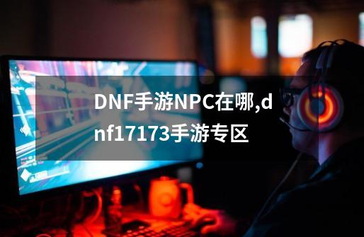 DNF手游NPC在哪,dnf17173手游专区-第1张-游戏相关-七六启网