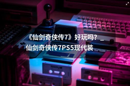 《仙剑奇侠传7》好玩吗？_仙剑奇侠传7PS5现代装-第1张-游戏相关-七六启网