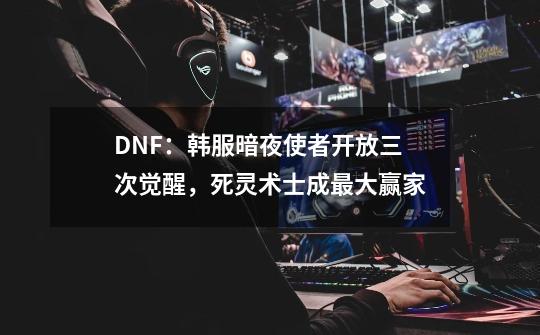 DNF：韩服暗夜使者开放三次觉醒，死灵术士成最大赢家-第1张-游戏相关-七六启网