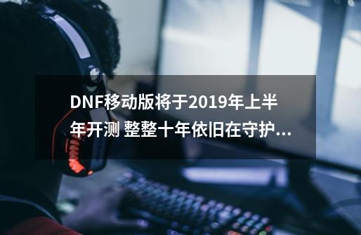 DNF移动版将于2019年上半年开测 整整十年依旧在守护阿拉德大陆！-第1张-游戏相关-七六启网