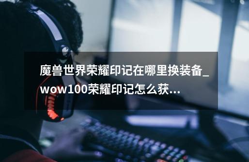 魔兽世界荣耀印记在哪里换装备_wow100荣耀印记怎么获得-第1张-游戏相关-七六启网