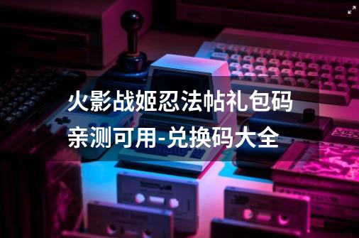 火影战姬忍法帖礼包码亲测可用-兑换码大全-第1张-游戏相关-七六启网