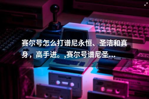 赛尔号怎么打谱尼永恒、圣洁和真身，高手进。,赛尔号谱尼圣洁特性-第1张-游戏相关-七六启网