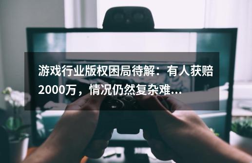 游戏行业版权困局待解：有人获赔2000万，情况仍然复杂难断-第1张-游戏相关-七六启网