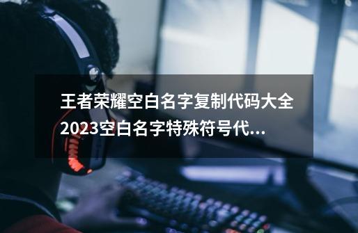 王者荣耀空白名字复制代码大全 2023空白名字特殊符号代码复制粘贴-第1张-游戏相关-七六启网