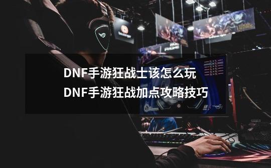 DNF手游狂战士该怎么玩 DNF手游狂战加点攻略技巧-第1张-游戏相关-七六启网