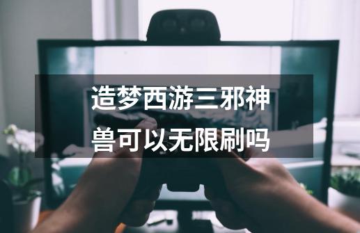 造梦西游三邪神兽可以无限刷吗-第1张-游戏相关-七六启网