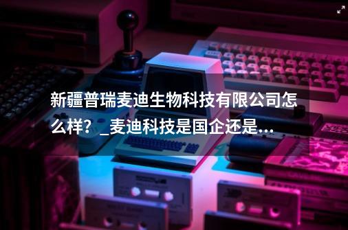 新疆普瑞麦迪生物科技有限公司怎么样？_麦迪科技是国企还是私企-第1张-游戏相关-七六启网