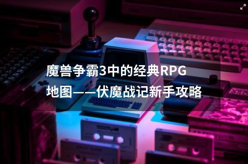 魔兽争霸3中的经典RPG地图——伏魔战记新手攻略-第1张-游戏相关-七六启网