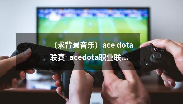 （求背景音乐）ace dota联赛_acedota职业联赛2012决赛-第1张-游戏相关-七六启网