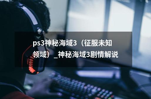 ps3神秘海域3（征服未知领域）_神秘海域3剧情解说-第1张-游戏相关-七六启网