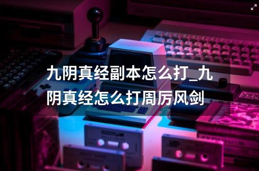 九阴真经副本怎么打_九阴真经怎么打周厉风剑-第1张-游戏相关-七六启网