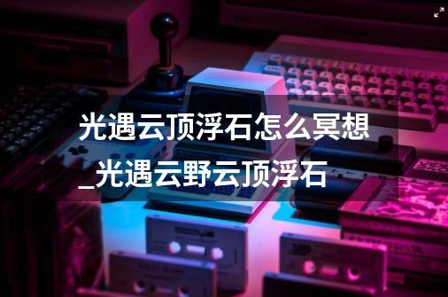 光遇云顶浮石怎么冥想_光遇云野云顶浮石-第1张-游戏相关-七六启网