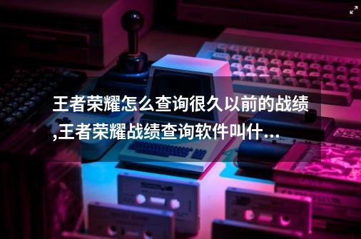 王者荣耀怎么查询很久以前的战绩,王者荣耀战绩查询软件叫什么-第1张-游戏相关-七六启网