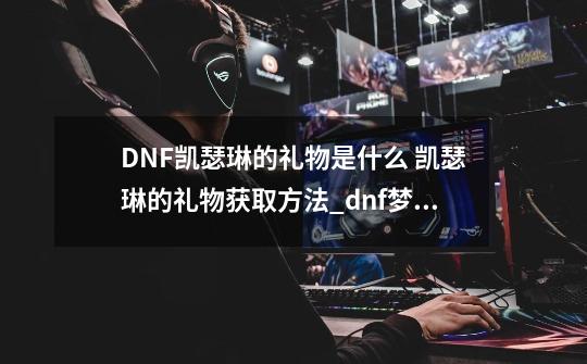 DNF凯瑟琳的礼物是什么 凯瑟琳的礼物获取方法_dnf梦幻次元艾琳-第1张-游戏相关-七六启网