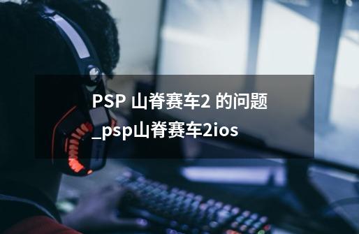 PSP 山脊赛车2 的问题_psp山脊赛车2ios-第1张-游戏相关-七六启网