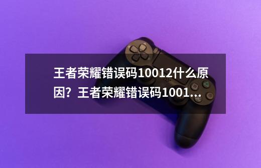 王者荣耀错误码10012什么原因？王者荣耀错误码10012解决办法_王者荣耀错误代码10019-第1张-游戏相关-七六启网