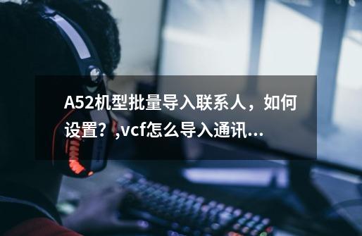 A52机型批量导入联系人，如何设置？,vcf怎么导入通讯录oppo-第1张-游戏相关-七六启网