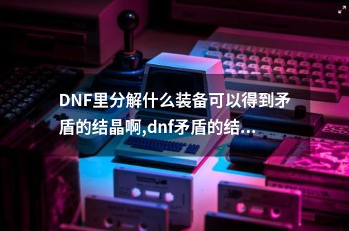 DNF里分解什么装备可以得到矛盾的结晶啊,dnf矛盾的结晶有什么用-第1张-游戏相关-七六启网