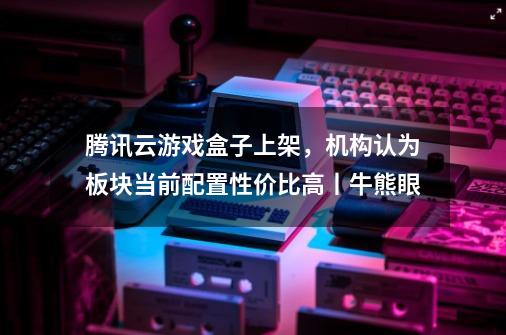 腾讯云游戏盒子上架，机构认为板块当前配置性价比高丨牛熊眼-第1张-游戏相关-七六启网