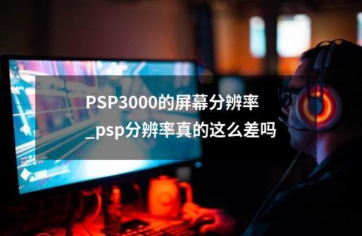 PSP3000的屏幕分辨率_psp分辨率真的这么差吗-第1张-游戏相关-七六启网