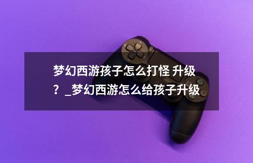 梦幻西游孩子怎么打怪 升级？_梦幻西游怎么给孩子升级-第1张-游戏相关-七六启网