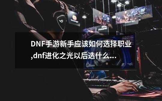 DNF手游新手应该如何选择职业,dnf进化之光以后选什么职业-第1张-游戏相关-七六启网