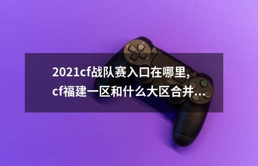 2021cf战队赛入口在哪里,cf福建一区和什么大区合并了-第1张-游戏相关-七六启网