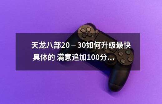 天龙八部20－30如何升级最快 具体的 满意追加100分？_天龙八部怀旧服科举答题器网页版-第1张-游戏相关-七六启网