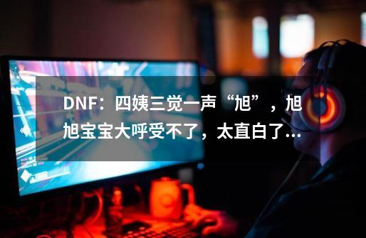 DNF：四姨三觉一声“旭”，旭旭宝宝大呼受不了，太直白了！如何评价？,dnf策划和旭旭宝宝-第1张-游戏相关-七六启网