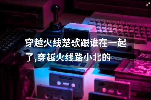 穿越火线楚歌跟谁在一起了,穿越火线路小北的-第1张-游戏相关-七六启网