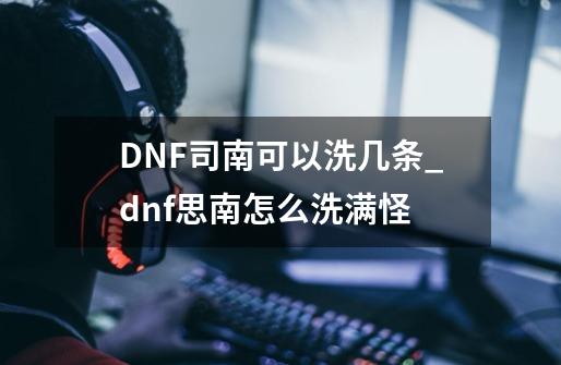 DNF司南可以洗几条_dnf思南怎么洗满怪-第1张-游戏相关-七六启网