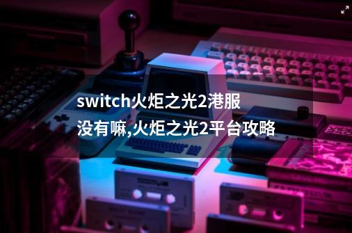 switch火炬之光2港服没有嘛,火炬之光2平台攻略-第1张-游戏相关-七六启网