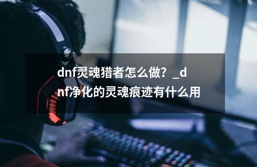 dnf灵魂猎者怎么做？_dnf净化的灵魂痕迹有什么用-第1张-游戏相关-七六启网